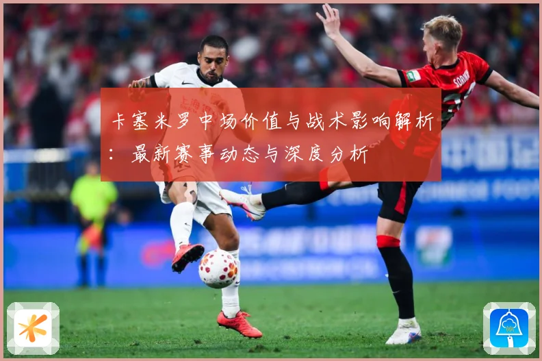 卡塞米罗中场价值与战术影响解析：最新赛事动态与深度分析