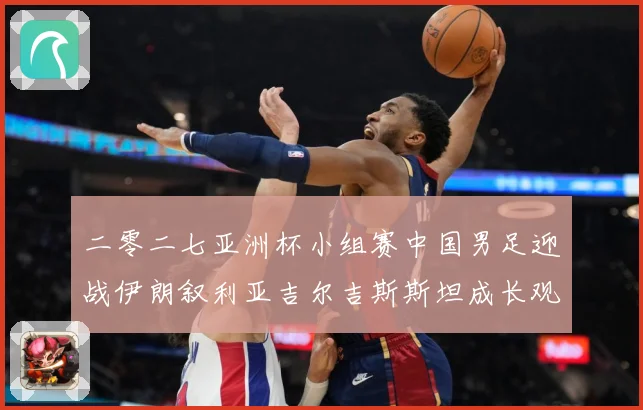 二零二七亚洲杯小组赛中国男足迎战伊朗叙利亚吉尔吉斯斯坦成长观察：最新赛事动态与深度分析
