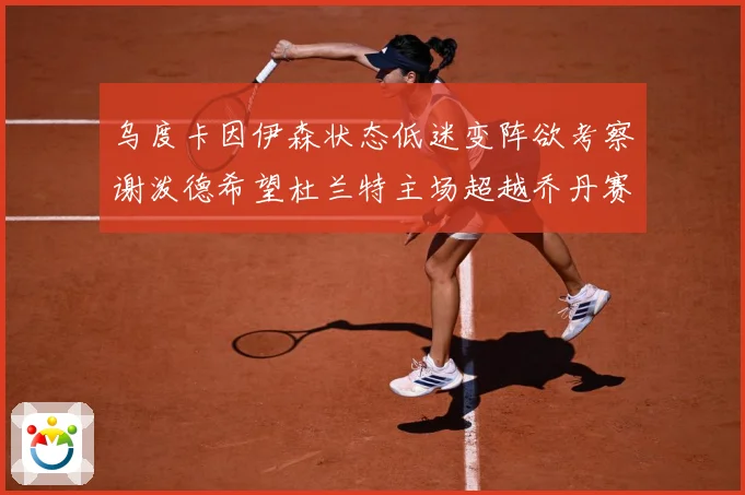 乌度卡因伊森状态低迷变阵欲考察谢泼德希望杜兰特主场超越乔丹赛场复盘：最新赛事动态与深度分析