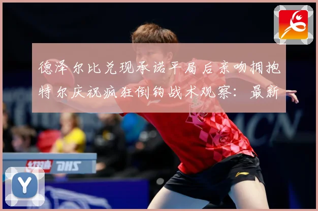德泽尔比兑现承诺平局后亲吻拥抱特尔庆祝疯狂倒钩战术观察：最新赛事动态与深度分析