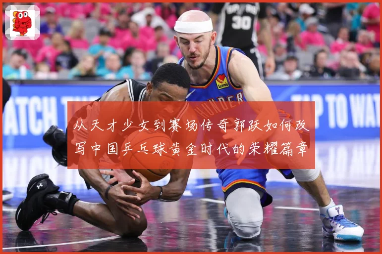 从天才少女到赛场传奇郭跃如何改写中国乒乓球黄金时代的荣耀篇章解析：最新赛事动态与深度分析