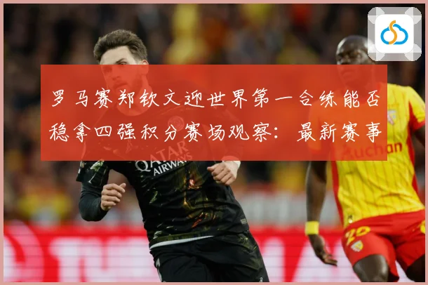 罗马赛郑钦文迎世界第一合练能否稳拿四强积分赛场观察：最新赛事动态与深度分析
