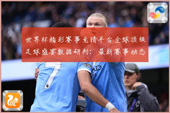 世界杯精彩赛事竞猜平台全球顶级足球盛宴数据研判：最新赛事动态与深度分析