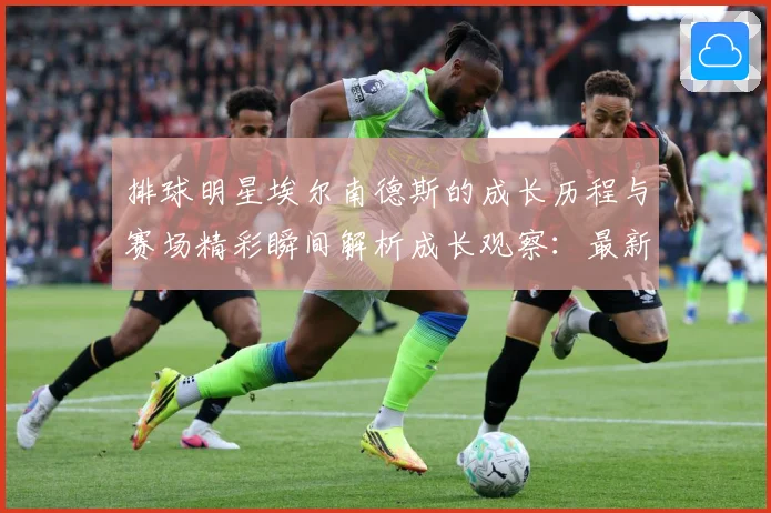 排球明星埃尔南德斯的成长历程与赛场精彩瞬间解析成长观察：最新赛事动态与深度分析
