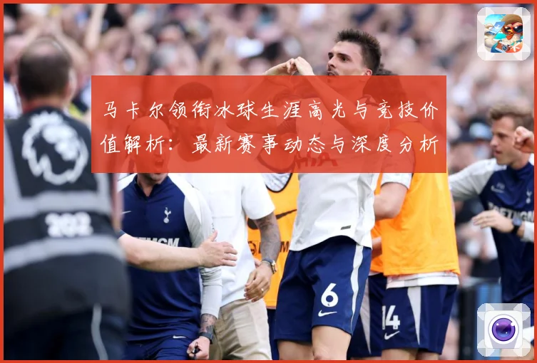 马卡尔领衔冰球生涯高光与竞技价值解析：最新赛事动态与深度分析