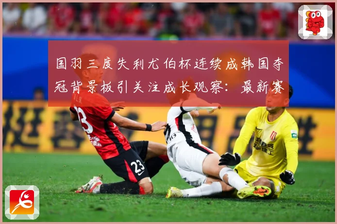 国羽三度失利尤伯杯连续成韩国夺冠背景板引关注成长观察：最新赛事动态与深度分析