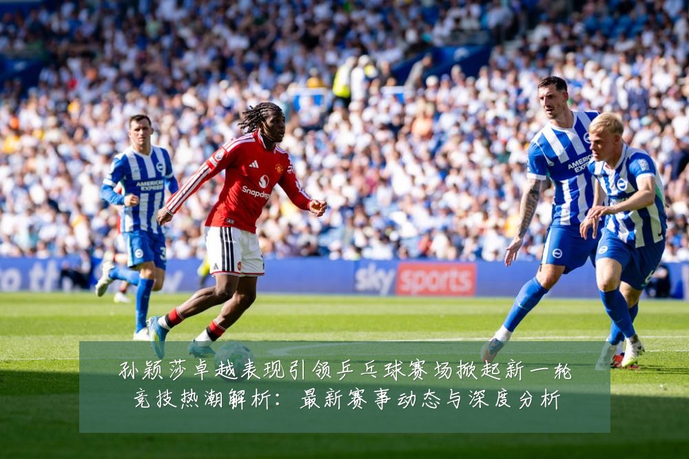 孙颖莎卓越表现引领乒乓球赛场掀起新一轮竞技热潮解析:最新赛事动态与深度分析