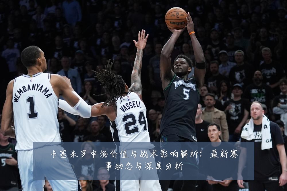 卡塞米罗中场价值与战术影响解析：最新赛事动态与深度分析